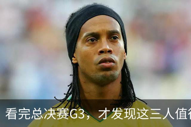 看完总决赛G3，才发现这三人值得国家队！还有两匹黑马